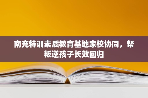 南充特训素质教育基地家校协同,帮叛逆孩子长效回归 南充特训素质教育基地家校协同,帮叛逆孩子长效回归
