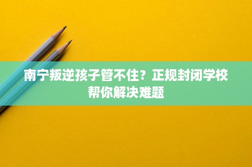 南宁叛逆孩子管不住?正规封闭学校帮你解决难题 南宁叛逆孩子管不住?正规封闭学校帮你解决难题