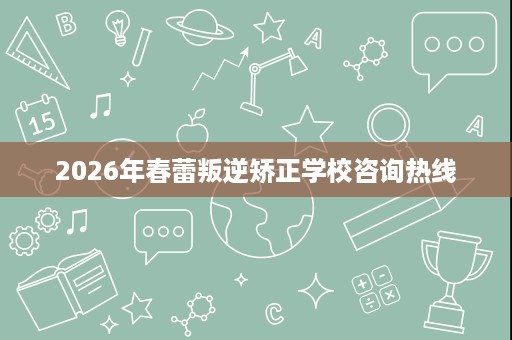 2026年春蕾叛逆矫正学校咨询热线 2026年春蕾叛逆矫正学校咨询热线