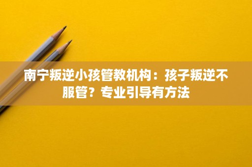 南宁叛逆小孩管教机构:孩子叛逆不服管?专业引导有方法 南宁叛逆小孩管教机构:孩子叛逆不服管?专业引导有方法