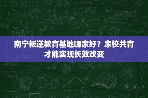 南宁叛逆教育基地哪家好?家校共育才能实现长效改变 南宁叛逆教育基地哪家好?家校共育才能实现长效改变