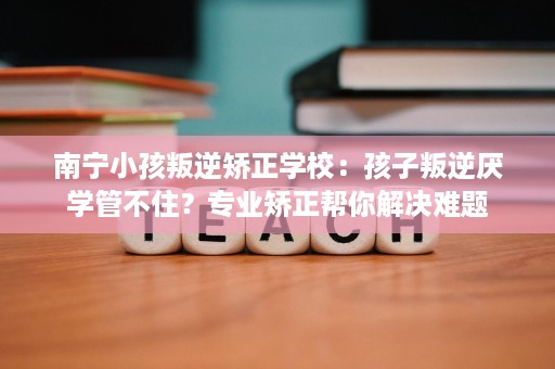 南宁小孩叛逆矫正学校:孩子叛逆厌学管不住?专业矫正帮你解决难题 南宁小孩叛逆矫正学校:孩子叛逆厌学管不住?专业矫正帮你解决难题