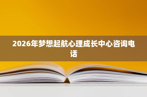 2026年梦想起航心理成长中心咨询电话