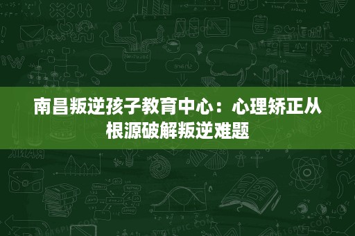 南昌叛逆孩子教育中心:心理矫正从根源破解叛逆难题 南昌叛逆孩子教育中心:心理矫正从根源破解叛逆难题