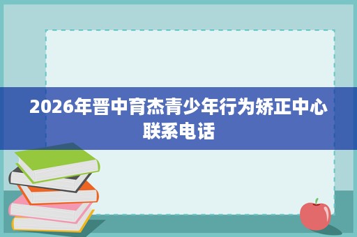 2026年晋中育杰青少年行为矫正中心联系电话 2026年晋中育杰青少年行为矫正中心联系电话