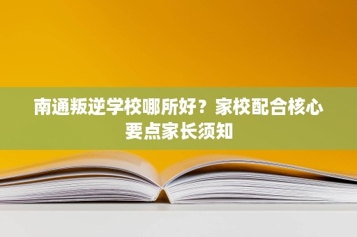 南通叛逆学校哪所好？家校配合核心要点家长须知