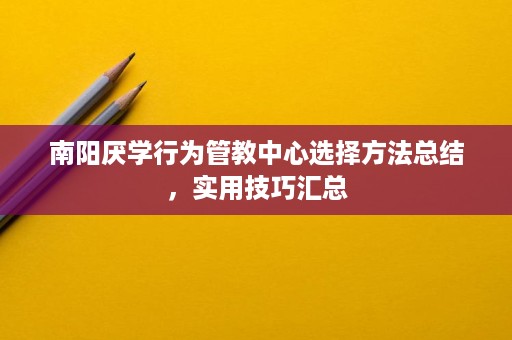 南阳厌学行为管教中心选择方法总结，实用技巧汇总