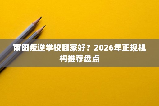 南阳叛逆学校哪家好？2026年正规机构推荐盘点