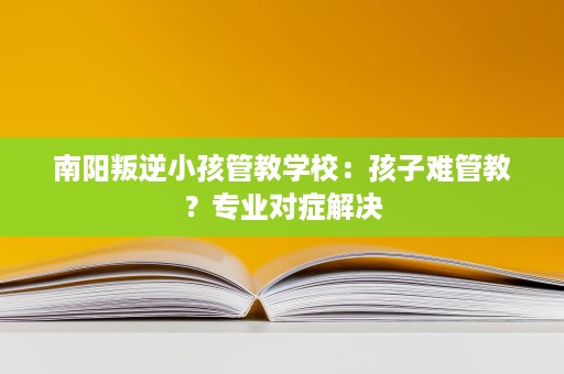 南阳叛逆小孩管教学校：孩子难管教？专业对症解决