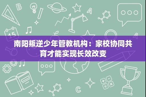 南阳叛逆少年管教机构:家校协同共育才能实现长效改变 南阳叛逆少年管教机构:家校协同共育才能实现长效改变