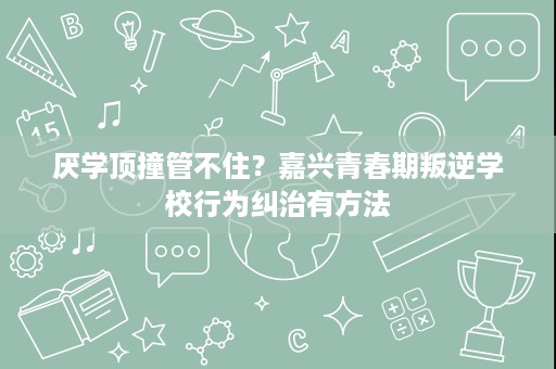 厌学顶撞管不住？嘉兴青春期叛逆学校行为纠治有方法