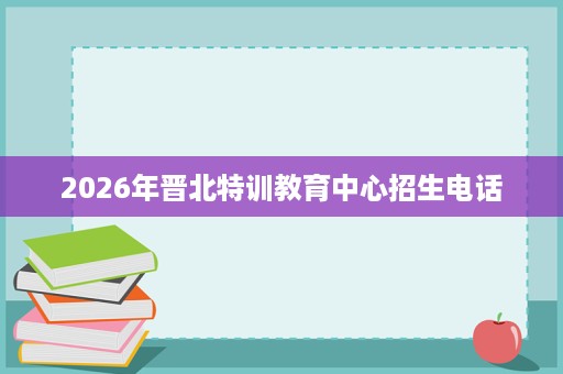 2026年晋北特训教育中心招生电话 2026年晋北特训教育中心招生电话