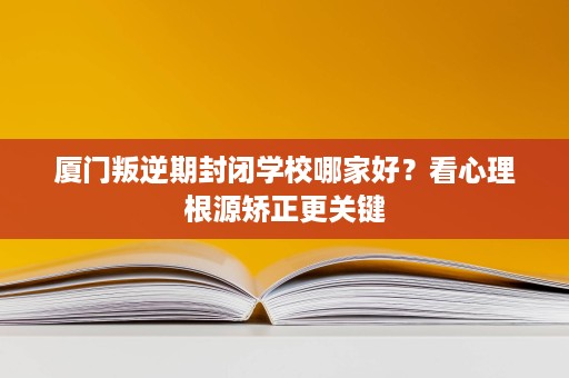 厦门叛逆期封闭学校哪家好？看心理根源矫正更关键