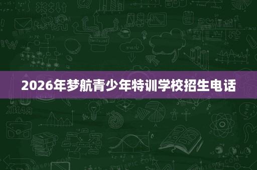 2026年梦航青少年特训学校招生电话 2026年梦航青少年特训学校招生电话