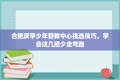 合肥厌学少年管教中心挑选技巧,学会这几招少走弯路 合肥厌学少年管教中心挑选技巧,学会这几招少走弯路