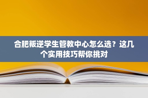 合肥叛逆学生管教中心怎么选?这几个实用技巧帮你挑对 合肥叛逆学生管教中心怎么选?这几个实用技巧帮你挑对
