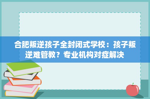 合肥叛逆孩子全封闭式学校:孩子叛逆难管教?专业机构对症解决 合肥叛逆孩子全封闭式学校:孩子叛逆难管教?专业机构对症解决