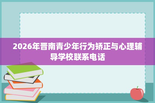 2026年晋南青少年行为矫正与心理辅导学校联系电话 2026年晋南青少年行为矫正与心理辅导学校联系电话