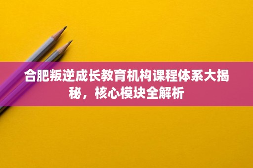 合肥叛逆成长教育机构课程体系大揭秘,核心模块全解析 合肥叛逆成长教育机构课程体系大揭秘,核心模块全解析