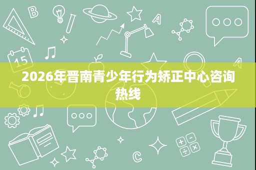 2026年晋南青少年行为矫正中心咨询热线 2026年晋南青少年行为矫正中心咨询热线