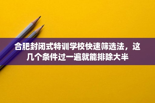 合肥封闭式特训学校快速筛选法，这几个条件过一遍就能排除大半
