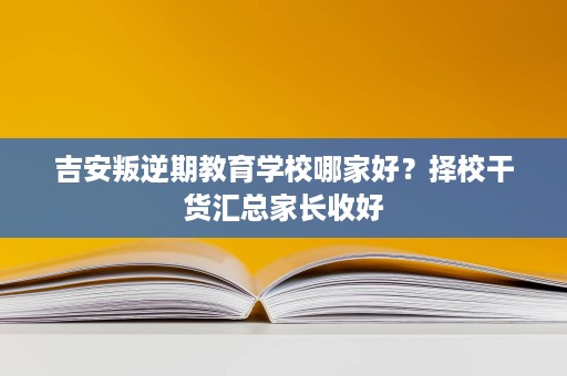 吉安叛逆期教育学校哪家好？择校干货汇总家长收好