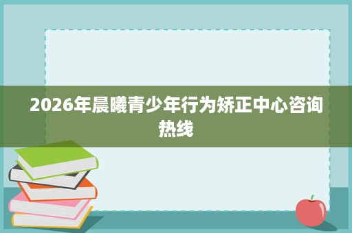 2026年晨曦青少年行为矫正中心咨询热线 2026年晨曦青少年行为矫正中心咨询热线