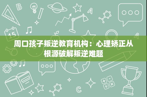 周口孩子叛逆教育机构：心理矫正从根源破解叛逆难题