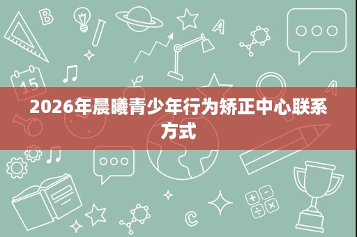 2026年晨曦青少年行为矫正中心联系方式