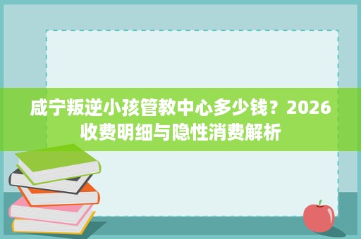 咸宁叛逆小孩管教中心多少钱？2026收费明细与隐性消费解析