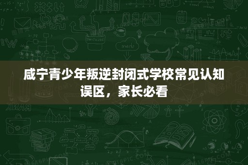 咸宁青少年叛逆封闭式学校常见认知误区，家长必看