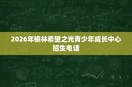 2026年榆林希望之光青少年成长中心招生电话 2026年榆林希望之光青少年成长中心招生电话