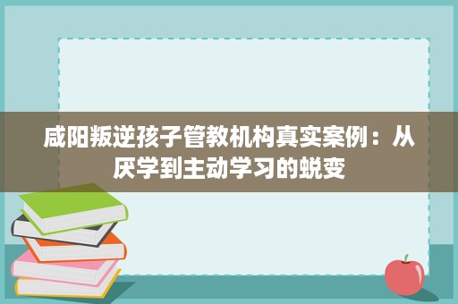 咸阳叛逆孩子管教机构真实案例:从厌学到主动学习的蜕变 咸阳叛逆孩子管教机构真实案例:从厌学到主动学习的蜕变