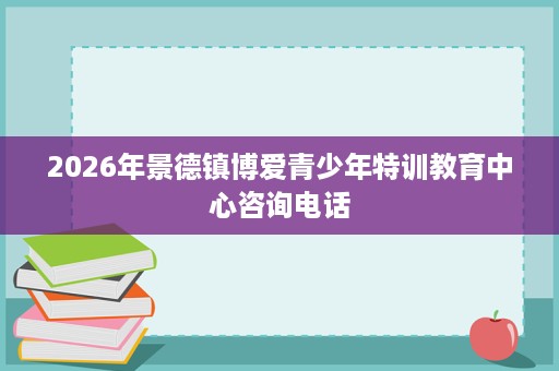 2026年景德镇博爱青少年特训教育中心咨询电话 2026年景德镇博爱青少年特训教育中心咨询电话