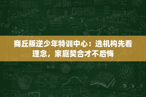 商丘叛逆少年特训中心:选机构先看理念,家庭契合才不后悔 商丘叛逆少年特训中心:选机构先看理念,家庭契合才不后悔