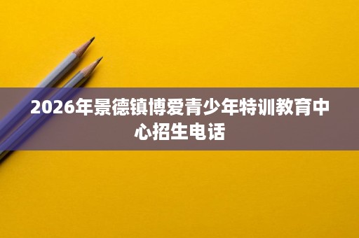 2026年景德镇博爱青少年特训教育中心招生电话 2026年景德镇博爱青少年特训教育中心招生电话
