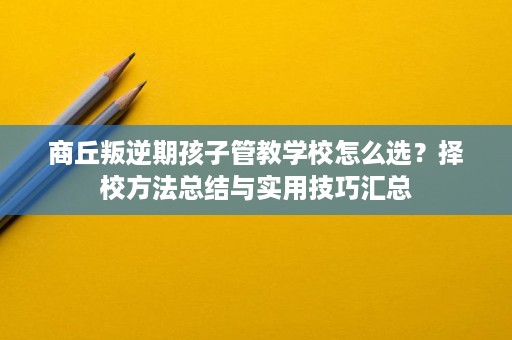 商丘叛逆期孩子管教学校怎么选？择校方法总结与实用技巧汇总