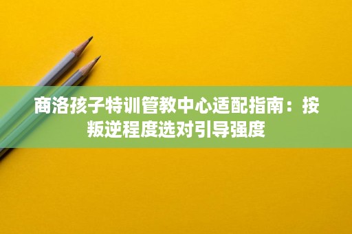 商洛孩子特训管教中心适配指南:按叛逆程度选对引导强度 商洛孩子特训管教中心适配指南:按叛逆程度选对引导强度