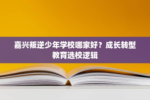 嘉兴叛逆少年学校哪家好?成长转型教育选校逻辑 嘉兴叛逆少年学校哪家好?成长转型教育选校逻辑