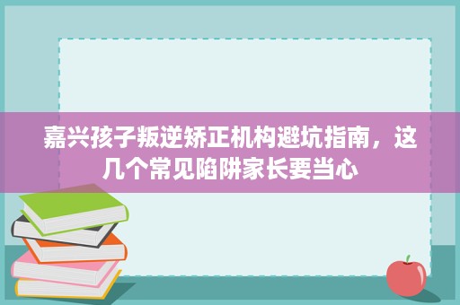 嘉兴孩子叛逆矫正机构避坑指南，这几个常见陷阱家长要当心