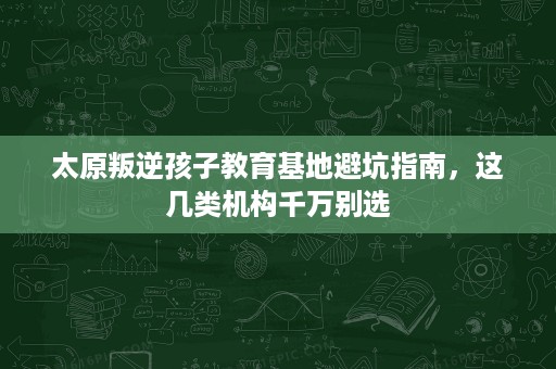太原叛逆孩子教育基地避坑指南,这几类机构千万别选 太原叛逆孩子教育基地避坑指南,这几类机构千万别选