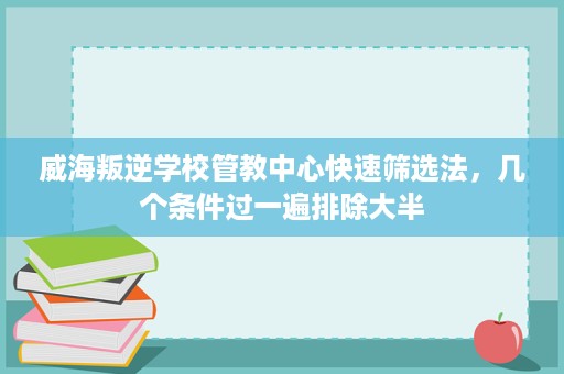 威海叛逆学校管教中心快速筛选法，几个条件过一遍排除大半