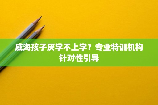 威海孩子厌学不上学?专业特训机构针对性引导 威海孩子厌学不上学?专业特训机构针对性引导