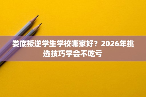 娄底叛逆学生学校哪家好?2026年挑选技巧学会不吃亏 娄底叛逆学生学校哪家好?2026年挑选技巧学会不吃亏