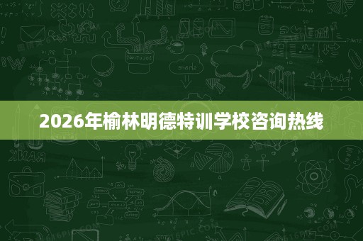 2026年榆林明德特训学校咨询热线 2026年榆林明德特训学校咨询热线