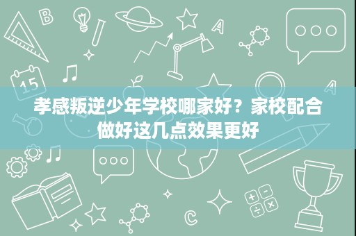 孝感叛逆少年学校哪家好?家校配合做好这几点效果更好 孝感叛逆少年学校哪家好?家校配合做好这几点效果更好