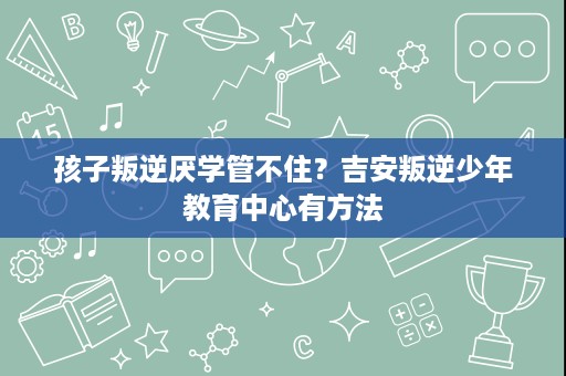 孩子叛逆厌学管不住？吉安叛逆少年教育中心有方法