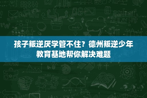 孩子叛逆厌学管不住？德州叛逆少年教育基地帮你解决难题