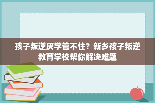 孩子叛逆厌学管不住?新乡孩子叛逆教育学校帮你解决难题 孩子叛逆厌学管不住?新乡孩子叛逆教育学校帮你解决难题