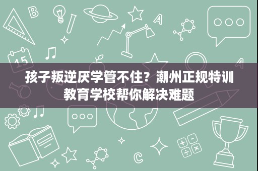 孩子叛逆厌学管不住?潮州正规特训教育学校帮你解决难题 孩子叛逆厌学管不住?潮州正规特训教育学校帮你解决难题